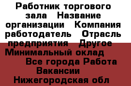 Работник торгового зала › Название организации ­ Компания-работодатель › Отрасль предприятия ­ Другое › Минимальный оклад ­ 21 500 - Все города Работа » Вакансии   . Нижегородская обл.